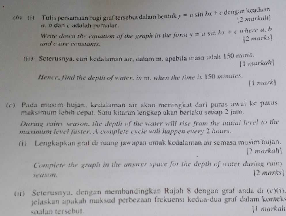 1) Tulis persamaan bagi graf tersebut dalam bentuk y=asin bx+c dengan keadaan 
[2 mar weaild 
a. b dan c adalah pemalar. 
Write down the equation of the graph in the form y=asin hx+c where a. b
2 marks 
and c are constants. 
(ii) Seterusnya, cari kedalaman air, dalam m. apabila masa ialah 150 mnit. 
1markah 
Hence, find the depth of water, in m, when the time is 150 minutes. 
[1 mark] 
(c) Pada musım hujan, kedalaman air akan meningkat dari paras awal ke paras 
maksimum lebih cepat. Satu kitaran lengkap akan berlaku setiap 2 jam. 
During rainy season, the depth of the water will rise from the initial level to the 
maximum level faster. A complete cycle will happen every 2 hours. 
(i) Lengkapkan graf di ruang Jawapan untuk kedalaman air semasa musim hujan. 
2 markah 
Complete the graph in the answer space for the depth of water during rainy 
season. [2 marks] 
(1) Scterusnya. dengan membandingkan Rajah 8 dengan graf anda di (c^.)(i) 
jełaskan apakah maksud perbezaan frekuensı kedua-dua graf dalam konteks 
soalan tersebut. [l markah