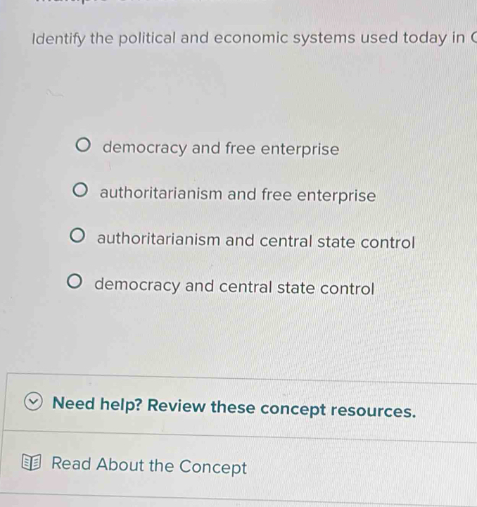 Identify the political and economic systems used today in C
democracy and free enterprise
authoritarianism and free enterprise
authoritarianism and central state control
democracy and central state control
Need help? Review these concept resources.
Read About the Concept