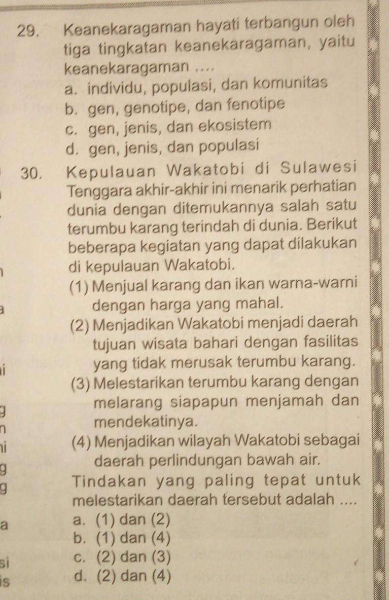 Keanekaragaman hayati terbangun oleh
tiga tingkatan keanekaragaman, yaitu
keanekaragaman ....
a. individu, populasi, dan komunitas
b. gen, genotipe, dan fenotipe
c. gen, jenis, dan ekosistem
d. gen, jenis, dan populasi
30. Kepulauan Wakatobi di Sulawesi
Tenggara akhir-akhir ini menarik perhatian
dunia dengan ditemukannya salah satu
terumbu karang terindah di dunia. Berikut
beberapa kegiatan yang dapat dilakukan
di kepulauan Wakatobi.
(1) Menjual karang dan ikan warna-warni
dengan harga yang mahal.
(2) Menjadikan Wakatobi menjadi daerah
tujuan wisata bahari dengan fasilitas
yang tidak merusak terumbu karang.
(3) Melestarikan terumbu karang dengan
melarang siapapun menjamah dan
mendekatinya.

(4) Menjadikan wilayah Wakatobi sebagai
.
daerah perlindungan bawah air.
Tindakan yang paling tepat untuk
melestarikan daerah tersebut adalah ....
a
a. (1) dan (2)
b. (1) dan (4)
si
c. (2) dan (3)
is
d. (2) dan (4)