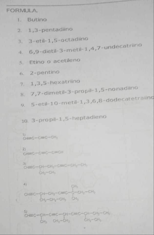 FORMULA. 
1. Butino 
2. 1, 3 -pentadiino 
3. 3 -etil -1, 5 -octadiino 
4. 6, 9 -dietil -3 -metil -1, 4, 7 -undecatriino 
5. Etino o acetileno 
6. 2 -pentino 
7. 1, 3, 5 -hexatriino 
8. 7, 7 -dimetil -3 -propil -1, 5 -nonadiino 
9. 5 -etil- 10 -metil -1, 3, 6, 8 -dodecatetraiing 
10. 3 -propil -1, 5 -heptadieno 
1) 
C Hequiv C-Cequiv C-CH_3
2)
CHequiv C-Cequiv C-Cequiv CH
3^(CHequiv C-CH-CH_2)-Cequiv C-CH_2-CH_3
4 ) 
t CHequiv C-CH-CH_2-Cequiv C-frac CH_3CH_2-CH_3-CH_2-CH_3
5)
beginarrayr CHequiv C-CH-Cequiv C-CH-Cequiv C-CH-CH_2-CH_3 CH_3CH_3-CH_2endarray