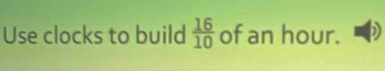 Use clocks to build  16/10  of an hour.