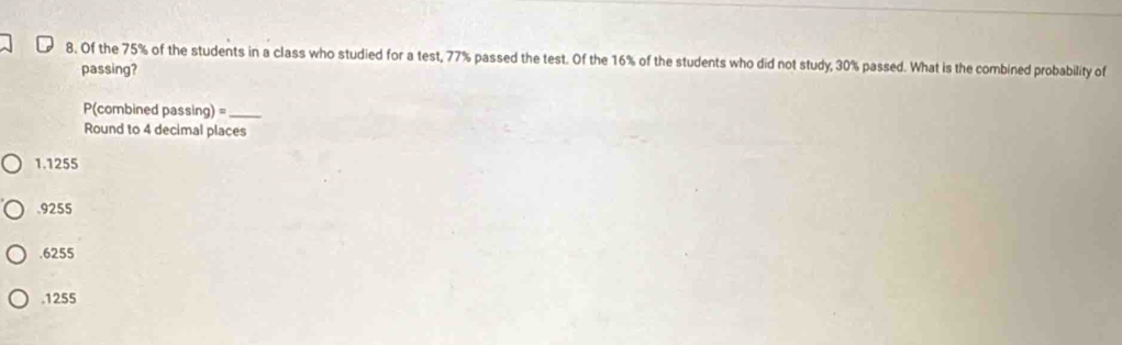 Of the 75% of the students in a class who studied for a test, 77% passed the test. Of the 16% of the students who did not study, 30% passed. What is the combined probability of
passing?
P(combined passing) =_ 
Round to 4 decimal places
1.1255 . 9255 . 6255 . 1255