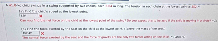 A 41.0-kg child swings in a swing supported by two chains, each 3.04 m long. The tension in each chain at the lowest point is 352 N. 
(a) Find the child's speed at the lowest point.
1.94
Can you find the net force on the child at the lowest point of the swing? Do you expect this to be zero if the child is moving in a circle? m/s
(b) Find the force exerted by the seat on the child at the lowest point. (Ignore the mass of the seat.)
452.42 × 
The normal force exerted by the seat and the force of gravity are the only two forces acting on the child. N (upward)