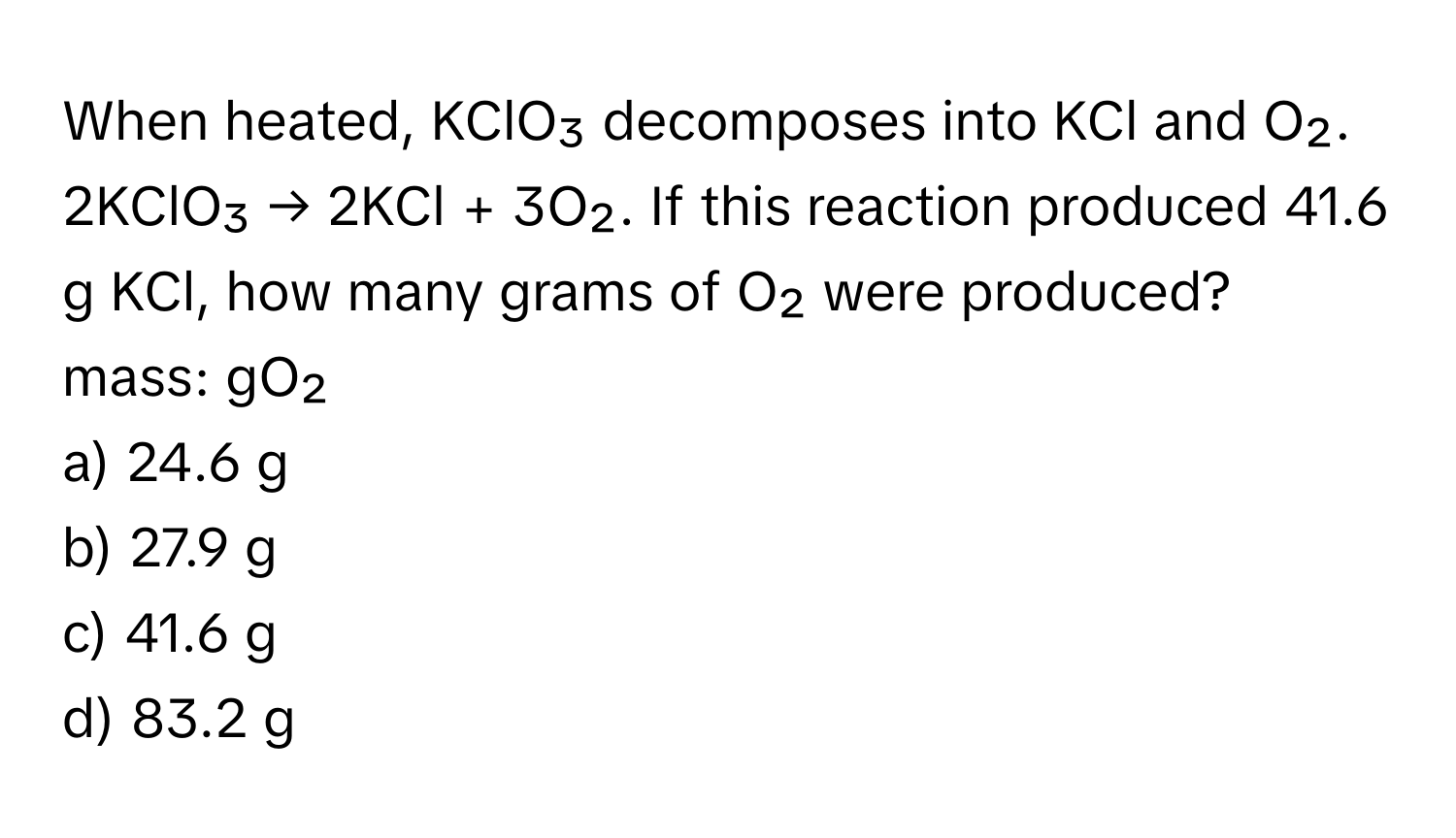 When heated, KClO₃ decomposes into KCl and O₂. 2KClO₃ → 2KCl + 3O₂. If this reaction produced 41.6 g KCl, how many grams of O₂ were produced? mass: gO₂

a) 24.6 g
b) 27.9 g
c) 41.6 g
d) 83.2 g