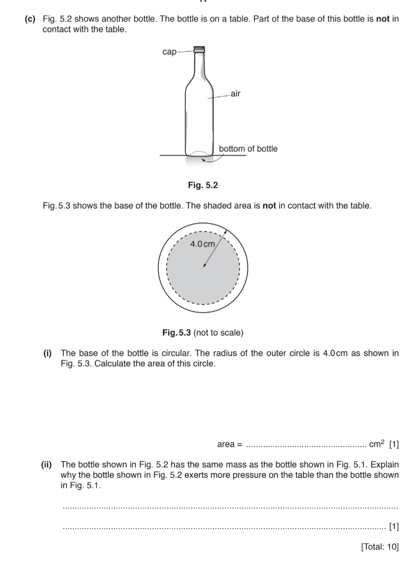 Fig. 5.2 shows another bottle. The bottle is on a table. Part of the base of this bottle is not in 
contact with the table. 
Fig.5.3 shows the base of the bottle. The shaded area is not in contact with the table.
4.0 cm
Fig.5.3 (not to scale) 
(i) The base of the bottle is circular. The radius of the outer circle is 4.0cm as shown in 
Fig. 5.3. Calculate the area of this circle.
area = _  cm^2 [1] 
(ii) The bottle shown in Fig. 5.2 has the same mass as the bottle shown in Fig. 5.1. Explain 
why the bottle shown in Fig. 5.2 exerts more pressure on the table than the bottle shown 
in Fig. 5.1. 
_ 
_[1] 
[Total: 10]