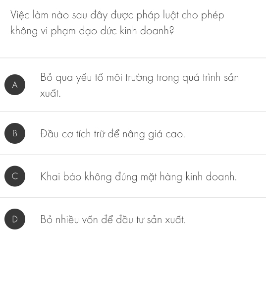 Việc làm nào sau đây được pháp luật cho phép
không vi phạm đạo đức kinh doanh?
A Bỏ qua yếu tố môi trường trong quá trình sản
xuất.
B Đầu cơ tích trữ để nâng giá cao.
C Khai báo không đúng mặt hàng kinh doanh.
D Bỏ nhiều vốn để đầu tư sản xuất.