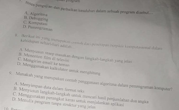 dan program 
roses pengujian dan perbaikan kesalahan dalam sebuah program disebut..
A. Algoritma
B. Debugging
C. Komputasi
D. Pemrograman
8. Berikut ini yang merupakan contoh dari penerapan berpikir komputasional dalam
kehidupan schari-hari adalah..
A. Menyusun resep masakan dengan langkah-langkah yang jelas
B. Menonton film di televisi
C. Mengirim email ke teman
D. Menggunakan kalkulator untuk menghitung
9. Manakah yang merupakan contoh penggunaan algoritma dalam pemrograman komputer?
A. Menyimpan data dalam format teks
B. Menyusun langkah-langkah untuk mencari hasil penjumlahan dua angka
C. Menggunakan perangkat keras untuk menjalankan aplikasi
D. Menulis program tanpa struktur yang jelas
1 0 E