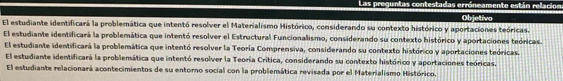 Las preguntas contestadas erróneamente están relacion
El estudiante identificará la problemática que intentó resolver el Materialismo Histórico, considerando su contexto histórico y aportaciones teóricas. Objetivo
El estudiante identificará la problemática que intentó resolver el Estructural Funcionalismo, considerando su contexto histórico y aportaciones teóricas.
El estudiante identificará la problemática que intentó resolver la Teoría Comprensiva, considerando su contexto histórico y aportaciones teóricas.
El estudiante identificará la problemática que intentó resolver la Teoría Crítica, considerando su contexto histórico y aportaciones teóricas.
El estudiante relacionará acontecimientos de su entorno social con la problemática revisada por el Materialismo Histórico.