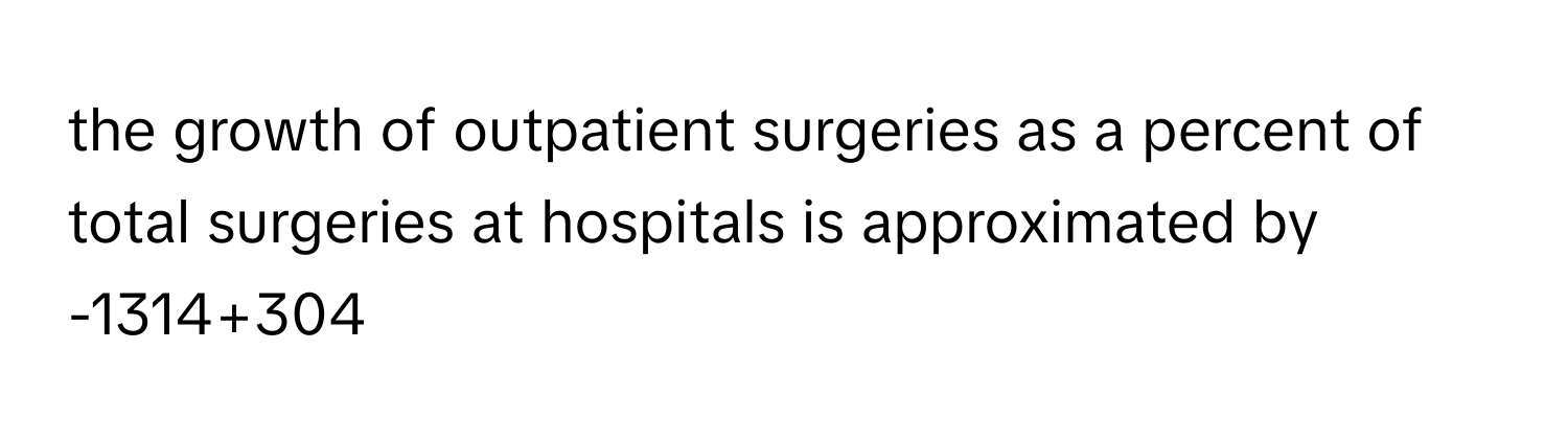 the growth of outpatient surgeries as a percent of total surgeries at hospitals is approximated by -1314+304