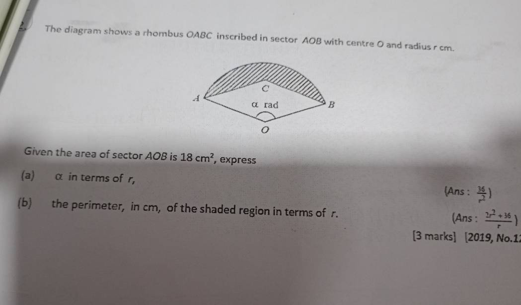 The diagram shows a rhombus OABC inscribed in sector AOB with centre 0 and radius r cm. 
Given the area of sector AOB is 18cm^2 , express 
(a) α in terms of r, 
(Ans :  36/r^2 )
(b) the perimeter, in cm, of the shaded region in terms of r.  (2r^2+36)/r )
(Ans : 
[3 marks] [2019, No.1: