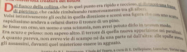 creatura d e i b o s c m 
al fianco della collina, che in quel punto era rípido e roccioso, si distaccó una fram 
D di pietrisco, che cadde rímbalzando rumorosamente tra gli alberi. 
Volsí istintivamente gli occhi in quella direzione e scorsi una figura che con uno scatte 
rapidissimo andava a celarsi dietro il tronco di un pino. 
Se fosse un orso, un uomo o una scimmia, non avrei potuto dirlo in nessun modo. 
Era scuro e peloso: non sapevo altro. Il terrore di quella nuova apparizione mí paralizzá 
A quanto pareva, non avevo vie di scampo né da una parte né dall'altra: alle spalle avev 
gli assassini, davanti quel misterioso essere in agguato. 
evenson , L tee de Tesoro, a cura di E . Dellepiane, Loescher, To i o