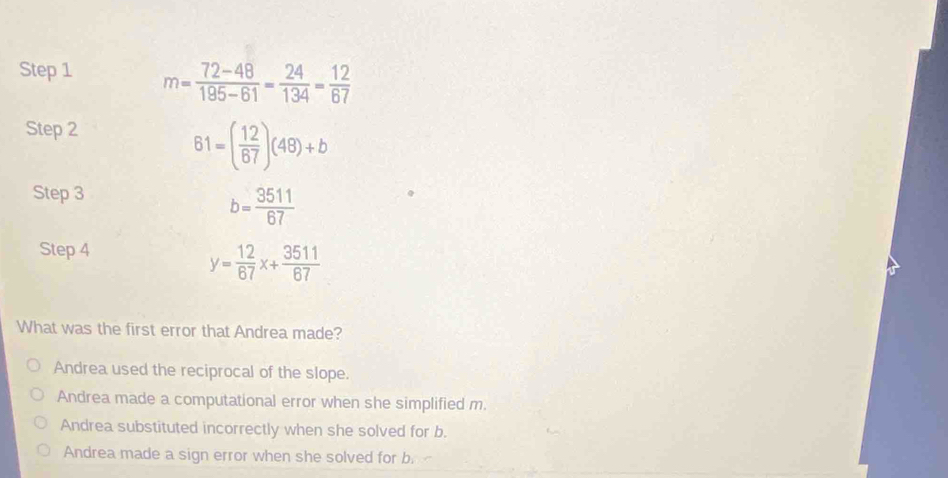 m= (72-48)/195-61 = 24/134 = 12/67 
Step 2
61=( 12/67 )(48)+b
Step 3
b= 3511/67 
Step 4
y= 12/67 x+ 3511/67 
What was the first error that Andrea made?
Andrea used the reciprocal of the slope.
Andrea made a computational error when she simplified m.
Andrea substituted incorrectly when she solved for b.
Andrea made a sign error when she solved for b.