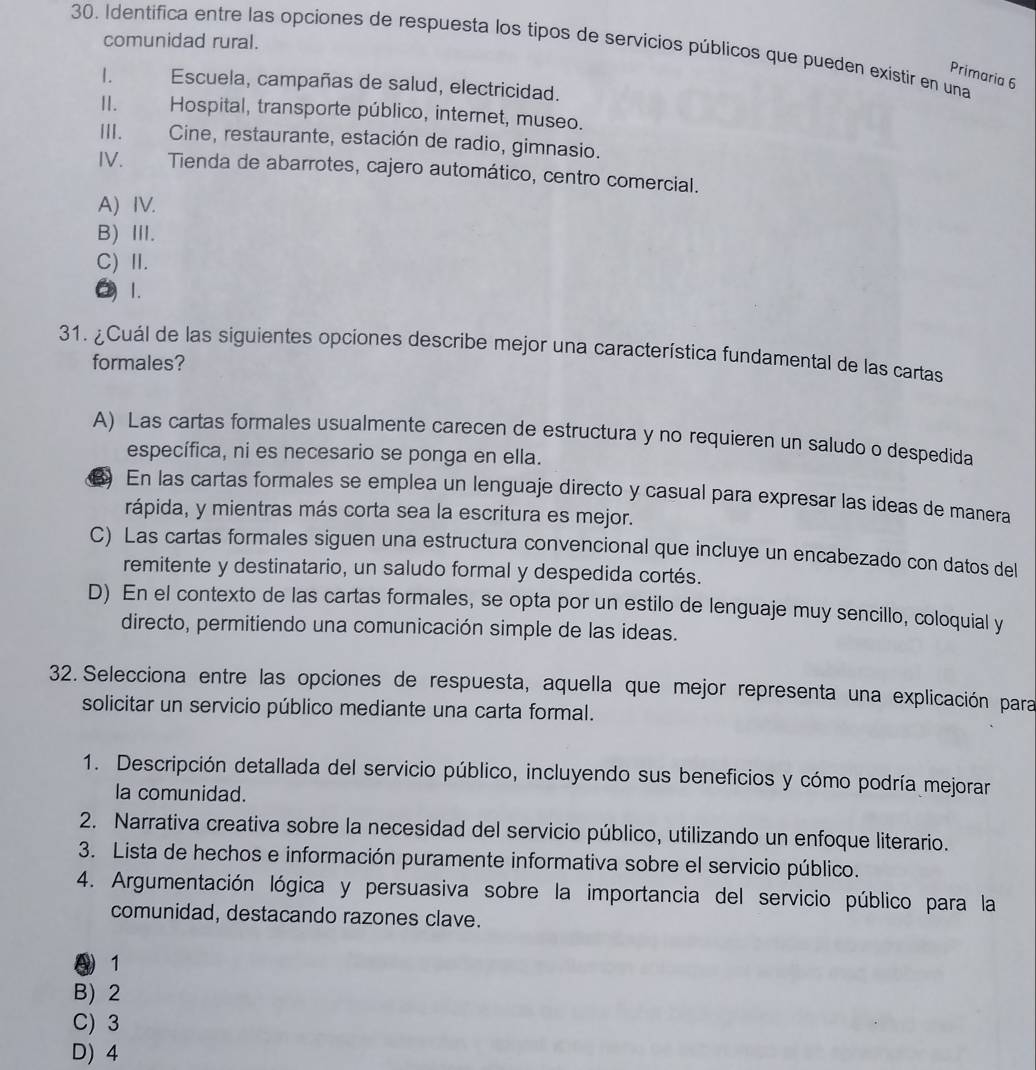 comunidad rural.
30. Identifica entre las opciones de respuesta los tipos de servicios públicos que pueden existir en una
Primaria 6
I. Escuela, campañas de salud, electricidad.
II. Hospital, transporte público, internet, museo.
III. Cine, restaurante, estación de radio, gimnasio.
IV. Tienda de abarrotes, cajero automático, centro comercial.
A) IV.
B) Ⅲ.
C) I.
O 1.
31. ¿Cuál de las siguientes opciones describe mejor una característica fundamental de las cartas
formales?
A) Las cartas formales usualmente carecen de estructura y no requieren un saludo o despedida
específica, ni es necesario se ponga en ella.
) En las cartas formales se emplea un lenguaje directo y casual para expresar las ideas de manera
rápida, y mientras más corta sea la escritura es mejor.
C) Las cartas formales siguen una estructura convencional que incluye un encabezado con datos del
remitente y destinatario, un saludo formal y despedida cortés.
D) En el contexto de las cartas formales, se opta por un estilo de lenguaje muy sencillo, coloquial y
directo, permitiendo una comunicación simple de las ideas.
32. Selecciona entre las opciones de respuesta, aquella que mejor representa una explicación para
solicitar un servicio público mediante una carta formal.
1. Descripción detallada del servicio público, incluyendo sus beneficios y cómo podría mejorar
la comunidad.
2. Narrativa creativa sobre la necesidad del servicio público, utilizando un enfoque literario.
3. Lista de hechos e información puramente informativa sobre el servicio público.
4. Argumentación lógica y persuasiva sobre la importancia del servicio público para la
comunidad, destacando razones clave.
④ 1
B) 2
C) 3
D) 4