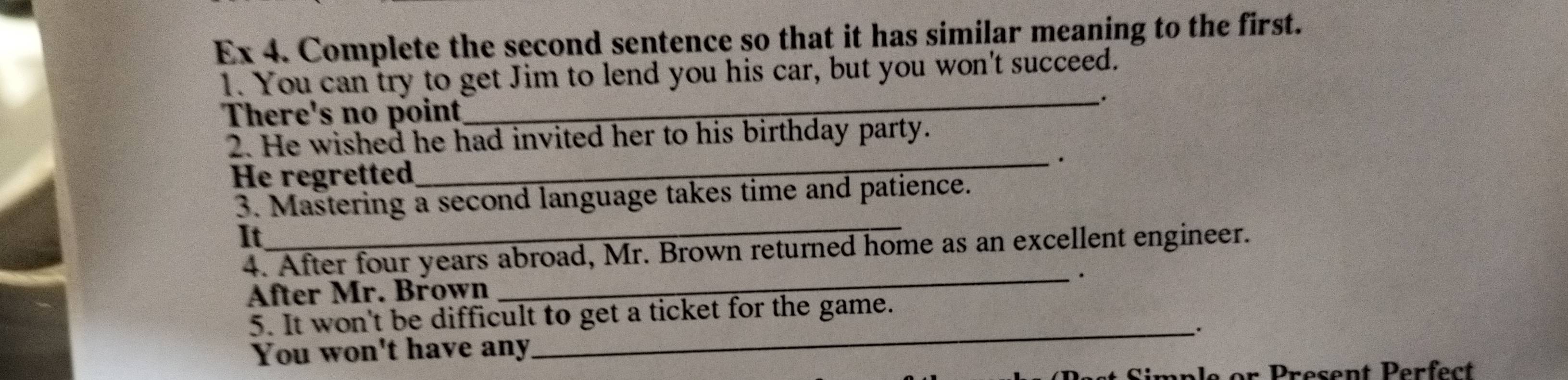 Ex 4. Complete the second sentence so that it has similar meaning to the first.
1. You can try to get Jim to lend you his car, but you won't succeed.
_.
There's no point
2. He wished he had invited her to his birthday party.
He regretted_ ·
3. Mastering a second language takes time and patience.
It
_
4. After four years abroad, Mr. Brown returned home as an excellent engineer.
After Mr. Brown _.
5. It won't be difficult to get a ticket for the game.
_.
You won't have any
an l e or Present Perfect