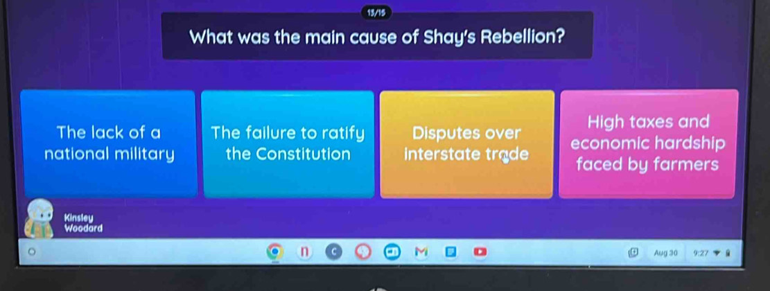 13/15
What was the main cause of Shay's Rebellion?
The lack of a The failure to ratify Disputes over High taxes and
national military the Constitution interstate trade economic hardship
faced by farmers
Kinsley
Woodard
Aug 30