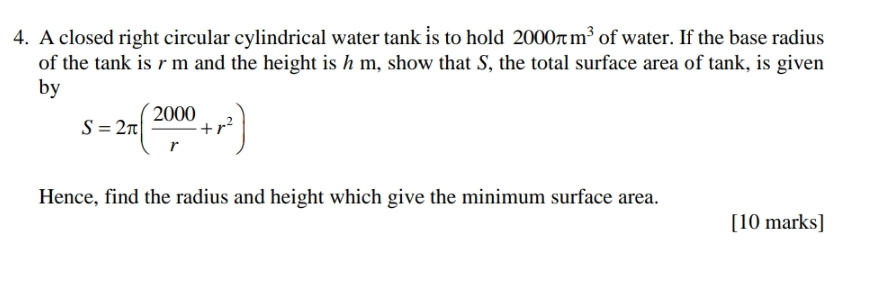 A closed right circular cylindrical water tank is to hold 2000π m^3 of water. If the base radius 
of the tank is rm and the height is h m, show that S, the total surface area of tank, is given 
by
S=2π ( 2000/r +r^2)
Hence, find the radius and height which give the minimum surface area. 
[10 marks]