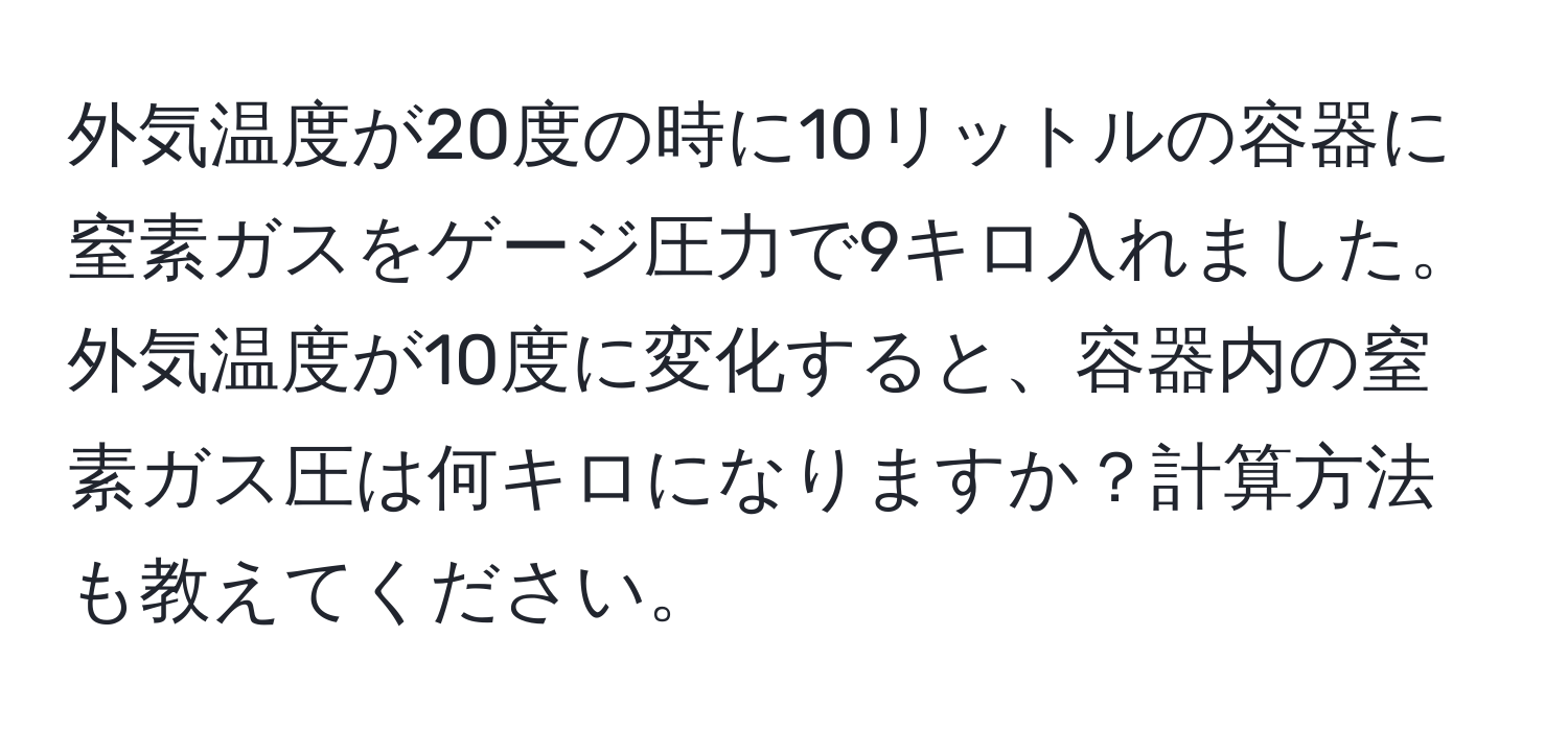 外気温度が20度の時に10リットルの容器に窒素ガスをゲージ圧力で9キロ入れました。外気温度が10度に変化すると、容器内の窒素ガス圧は何キロになりますか？計算方法も教えてください。