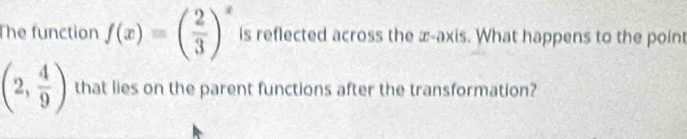 The function f(x)=( 2/3 )^x is reflected across the æ-axis. What happens to the point
(2, 4/9 ) that lies on the parent functions after the transformation?