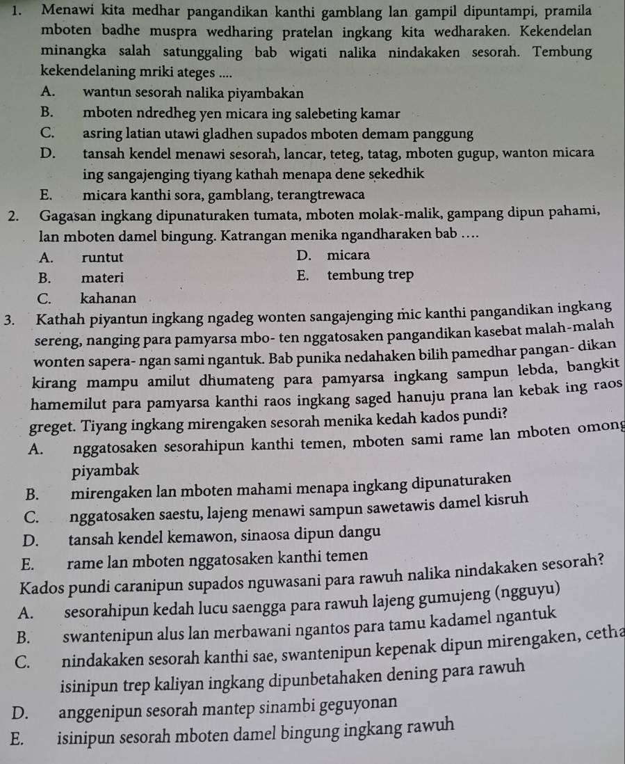 Menawi kita medhar pangandikan kanthi gamblang lan gampil dipuntampi, pramila
mboten badhe muspra wedharing pratelan ingkang kita wedharaken. Kekendelan
minangka salah satunggaling bab wigati nalika nindakaken sesorah. Tembung
kekendelaning mriki ateges ....
A. wantun sesorah nalika piyambakan
B. mboten ndredheg yen micara ing salebeting kamar
C. asring latian utawi gladhen supados mboten demam panggung
D. tansah kendel menawi sesorah, lancar, teteg, tatag, mboten gugup, wanton micara
ing sangajenging tiyang kathah menapa dene sekedhik
E. micara kanthi sora, gamblang, terangtrewaca
2. Gagasan ingkang dipunaturaken tumata, mboten molak-malik, gampang dipun pahami,
lan mboten damel bingung. Katrangan menika ngandharaken bab …
A. runtut D. micara
B. materi E. tembung trep
C. kahanan
3. Kathah piyantun ingkang ngadeg wonten sangajenging mic kanthi pangandikan ingkang
sereng, nanging para pamyarsa mbo- ten nggatosaken pangandikan kasebat malah-malah
wonten sapera- ngan sami ngantuk. Bab punika nedahaken bilih pamedhar pangan- dikan
kirang mampu amilut dhumateng para pamyarsa ingkang sampun lebda, bangkit
hamemilut para pamyarsa kanthi raos ingkang saged hanuju prana lan kebak ing raos
greget. Tiyang ingkang mirengaken sesorah menika kedah kados pundi?
A. nggatosaken sesorahipun kanthi temen, mboten sami rame lan mboten omong
piyambak
B. mirengaken lan mboten mahami menapa ingkang dipunaturaken
C. nggatosaken saestu, lajeng menawi sampun sawetawis damel kisruh
D. tansah kendel kemawon, sinaosa dipun dangu
E. rame lan mboten nggatosaken kanthi temen
Kados pundi caranipun supados nguwasani para rawuh nalika nindakaken sesorah?
A. sesorahipun kedah lucu saengga para rawuh lajeng gumujeng (ngguyu)
B. swantenipun alus lan merbawani ngantos para tamu kadamel ngantuk
C. nindakaken sesorah kanthi sae, swantenipun kepenak dipun mirengaken, cetha
isinipun trep kaliyan ingkang dipunbetahaken dening para rawuh
D. anggenipun sesorah mantep sinambi geguyonan
E. isinipun sesorah mboten damel bingung ingkang rawuh