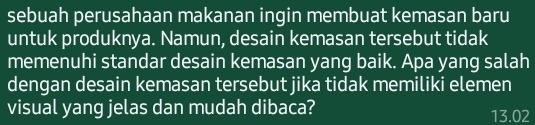 sebuah perusahaan makanan ingin membuat kemasan baru 
untuk produknya. Namun, desain kemasan tersebut tidak 
memenuhi standar desain kemasan yang baik. Apa yang salah 
dengan desain kemasan tersebut jika tidak memiliki elemen 
visual yang jelas dan mudah dibaca? 13.02