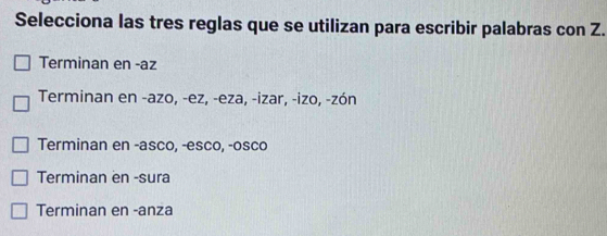 Selecciona las tres reglas que se utilizan para escribir palabras con Z.
Terminan en -az
Terminan en -azo, -ez, -eza, -izar, -izo, -zón
Terminan en -asco, -esco, -osco
Terminan en -sura
Terminan en -anza