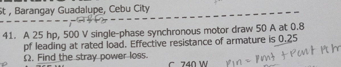 St , Barangay Guadalupe, Cebu City 
41. A 25 hp, 500 V single-phase synchronous motor draw 50 A at 0.8
pf leading at rated load. Effective resistance of armature is 0.25
Ω. Find the stray power loss. 
C 740 W