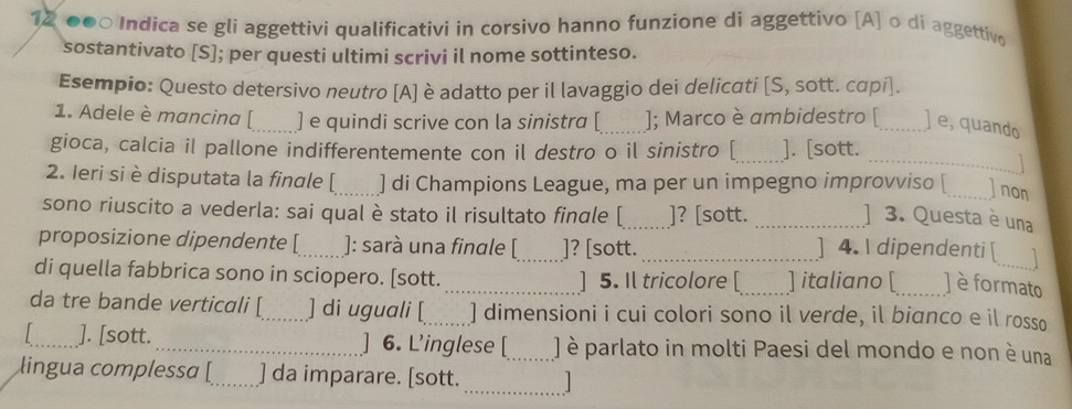 12 ●●○ Indica se gli aggettivi qualificativi in corsivo hanno funzione di aggettivo [A] o di aggettivo 
sostantivato [S]; per questi ultimi scrivi il nome sottinteso. 
Esempio: Questo detersivo neutro [A] è adatto per il lavaggio dei delicati [S, sott. cαpí]. 
1. Adele è mancina [_ ] e quindi scrive con la sinistra [ _]; Marco è ambidestro [_ ]e, quando 
gioca, calcia il pallone indifferentemente con il destro o il sinistro [_ ]. [sott. 
_1 
2. Ieri si è disputata la finale [_ ] di Champions League, ma per un impegno improvviso [_ ]non 
sono riuscito a vederla: sai qual è stato il risultato finale [_ ]? [sott._ 
] 3. Questa è una 
proposizione dipendente [_ ]: sarà una fingle [_ ]? [sott._ 
] 4.  dipendenti [ 
di quella fabbrica sono in sciopero. [sott. _] 5. Il tricolore [ ] italiano [ ] è formato 
da tre bande verticali [_ ] di uguali [_ ] dimensioni i cui colori sono il verde, il bianco e il rosso 
_]. [sott. _6. L’inglese [_ J è parlato in molti Paesi del mondo e non è una 
_ 
lingua complessa [_ ] da imparare. [sott.