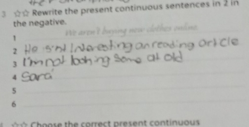 3 ☆☆ Rewrite the present continuous sentences in 2 in 
the negative. 
1 We aren ! hes onáne .
2
3
4
5
6
C h o ose the correct present continuous