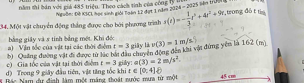 năm thì bán với giá 485 triệu. Theo cách tính của công ty h 1 5 iên trườn 
Nguồn: Đề KSCL học sinh giỏi Toán 12 đợt 1 năm 2024 -202 
34. Một vật chuyển động thẳng được cho bởi phương trình s(t)=- 1/3 t^3+4t^2+9t , trong đó t tính 
bằng giây và s tính bằng mét. Khi đó: 
a) Vận tốc của vật tại các thời điểm t=3 giây là v(3)=1m/s
b) Quãng đường vật đi được từ lúc bắt đầu chuyển động đến khi vật đứng yên là 162 (m). 
c) Gia tốc của vật tại thời điểm t=3 giây: a(3)=2m/s^2. 
d) Trong 9 giây đầu tiên, vật tăng tốc khi t∈ [0;4]
5 Bác Nam dự định làm một máng thoát nước mưa từ một 45 cm