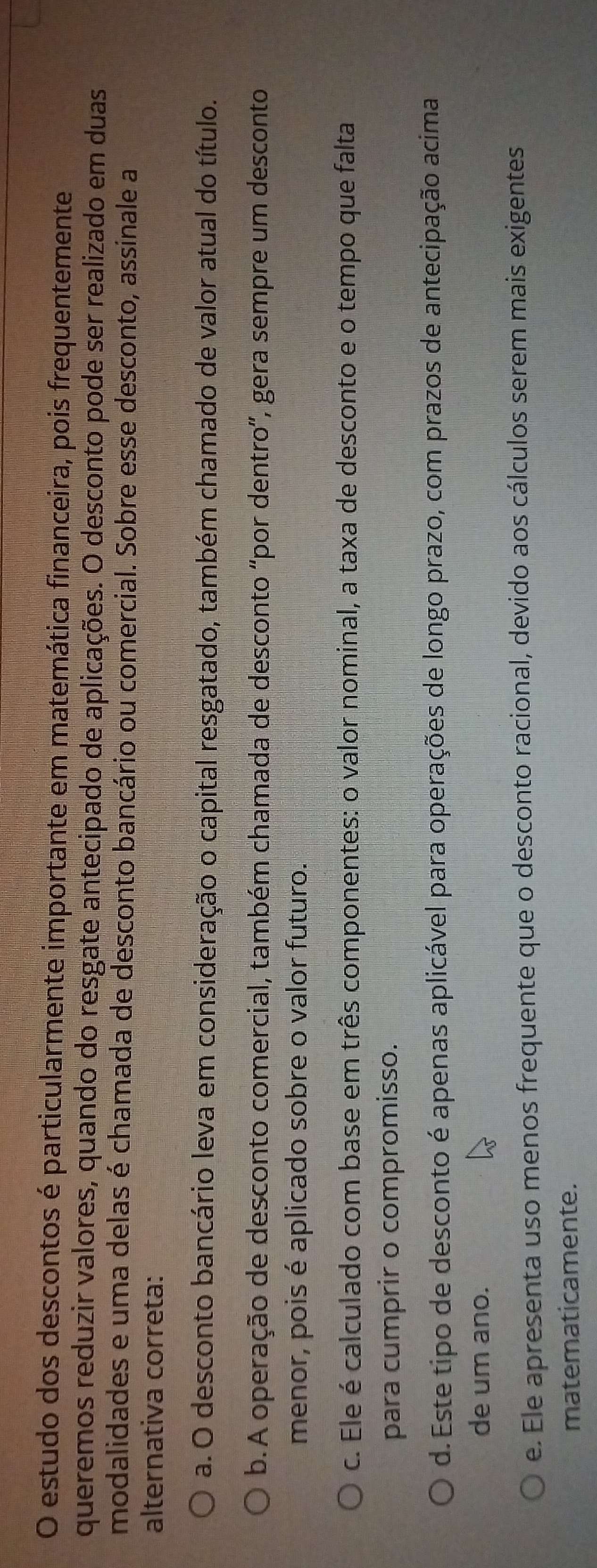 estudo dos descontos é particularmente importante em matemática financeira, pois frequentemente
queremos reduzir valores, quando do resgate antecipado de aplicações. O desconto pode ser realizado em duas
modalidades e uma delas é chamada de desconto bancário ou comercial. Sobre esse desconto, assinale a
alternativa correta:
a. O desconto bancário leva em consideração o capital resgatado, também chamado de valor atual do título.
b. A operação de desconto comercial, também chamada de desconto 'por dentro”, gera sempre um desconto
menor, pois é aplicado sobre o valor futuro.
c. Ele é calculado com base em três componentes: o valor nominal, a taxa de desconto e o tempo que falta
para cumprir o compromisso.
d. Este tipo de desconto é apenas aplicável para operações de longo prazo, com prazos de antecipação acima
de um ano.
e. Ele apresenta uso menos frequente que o desconto racional, devido aos cálculos serem mais exigentes
matematicamente.