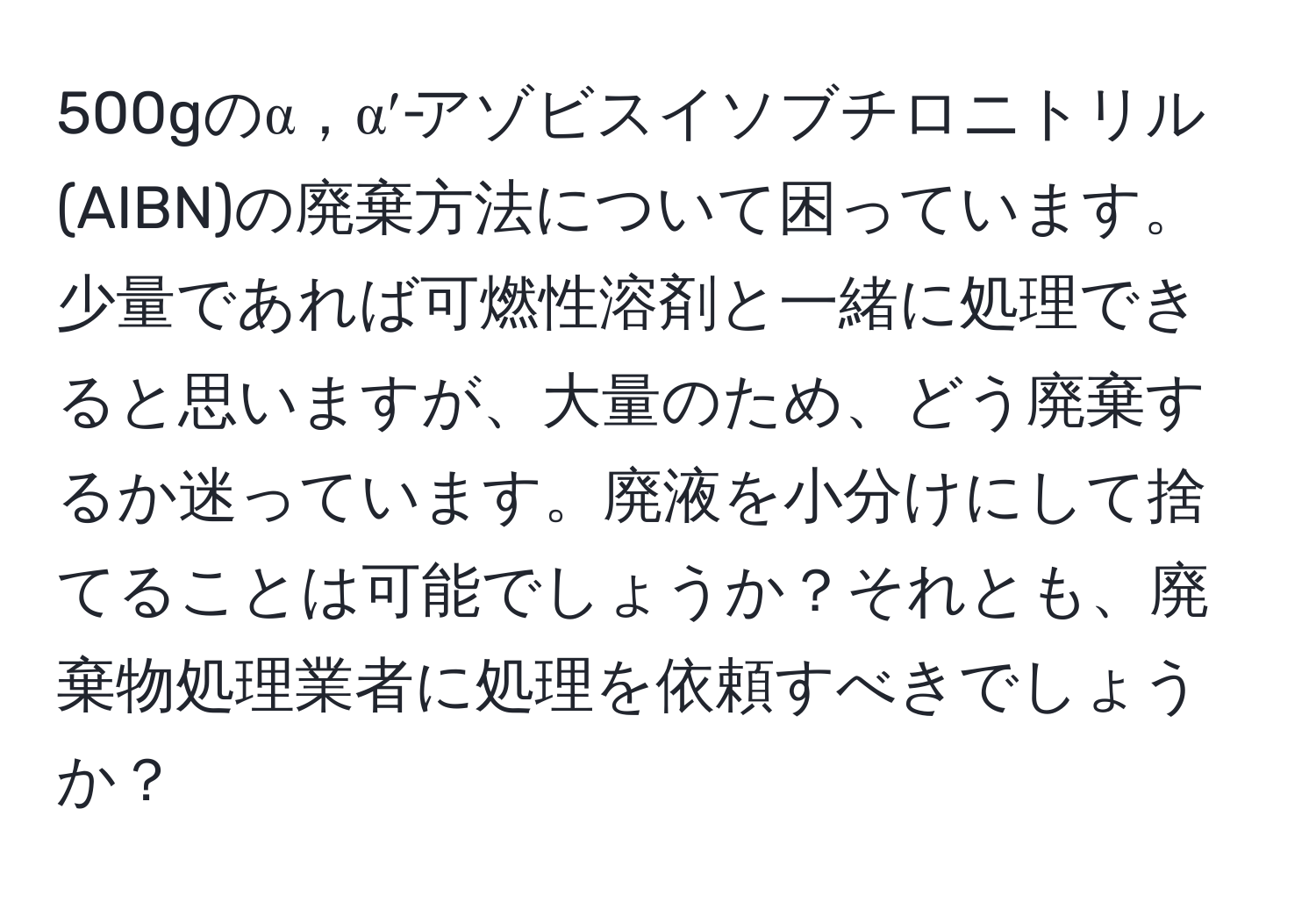 500gのα，α′‐アゾビスイソブチロニトリル(AIBN)の廃棄方法について困っています。少量であれば可燃性溶剤と一緒に処理できると思いますが、大量のため、どう廃棄するか迷っています。廃液を小分けにして捨てることは可能でしょうか？それとも、廃棄物処理業者に処理を依頼すべきでしょうか？