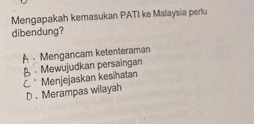 Mengapakah kemasukan PATI ke Malaysia perlu
dibendung?
Mengancam ketenteraman. Mewujudkan persaingan
C* Menjejaskan kesihatan
D . Merampas wilayah