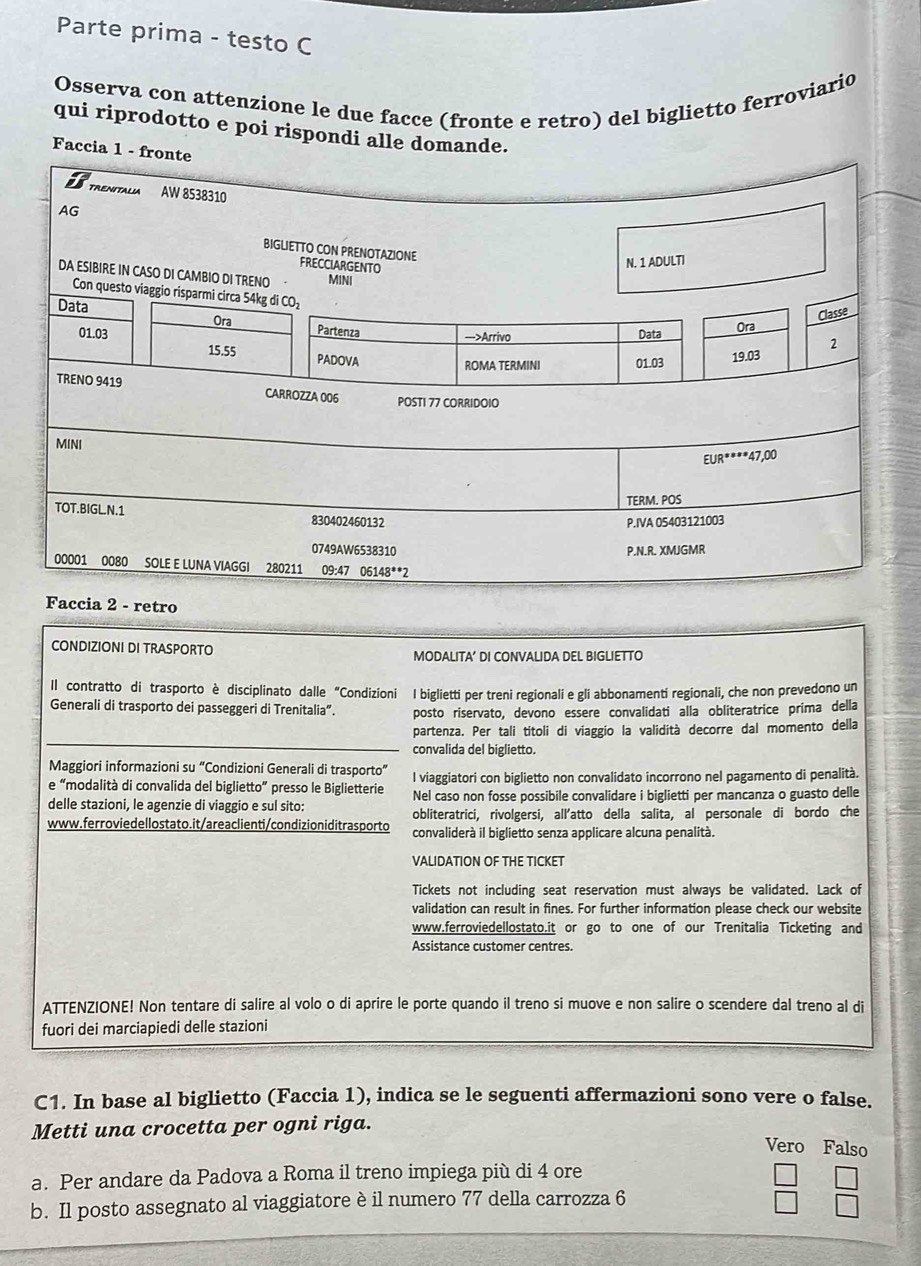 Parte prima - testo C
Osserva con attenzione le due facce (fronte e retro) del biglietto ferroviario
qui riprodotto e poi rispondi alle domande.
Faccia 1 - fr
Faccia 2 - retro
CONDIZIONI DI TRASPORTO MODALITA’ DI CONVALIDA DEL BIGLIETTO
Il contratto di trasporto è disciplinato dalle “Condizioni I biglietti per treni regionali e gli abbonamenti regionali, che non prevedono un
Generali di trasporto dei passeggeri di Trenitalia”. posto riservato, devono essere convalidati alla obliteratrice prima della
partenza. Per tali titoli di viaggio la validità decorre dal momento della
convalida del biglietto.
Maggiori informazioni su “Condizioni Generali di trasporto”
e “modalità di convalida del biglietto” presso le Biglietterie l viaggiatori con biglietto non convalidato incorrono nel pagamento di penalità.
delle stazioni, le agenzie di viaggio e sul sito: Nel caso non fosse possibile convalidare i biglietti per mancanza o guasto delle
obliteratrici, rivolgersi, all'atto della salita, al personale di bordo che
www.ferroviedellostato.it/areaclienti/condizion iditras porto convaliderà il biglietto senza applicare alcuna penalità.
VALIDATION OF THE TICKET
Tickets not including seat reservation must always be validated. Lack of
validation can result in fines. For further information please check our website
www.ferroviedellostato.it or go to one of our Trenitalia Ticketing and
Assistance customer centres.
ATTENZIONE! Non tentare di salire al volo o di aprire le porte quando il treno si muove e non salire o scendere dal treno al di
fuori dei marciapiedi delle stazioni
C1. In base al biglietto (Faccia 1), indica se le seguenti affermazioni sono vere o false.
Metti una crocetta per ogni riga.
Vero Falso
a. Per andare da Padova a Roma il treno impiega più di 4 ore
b. Il posto assegnato al viaggiatore è il numero 77 della carrozza 6