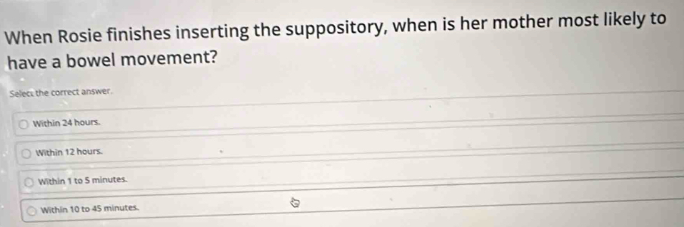 When Rosie finishes inserting the suppository, when is her mother most likely to
have a bowel movement?
Select the correct answer.
Within 24 hours.
Within 12 hours.
Within 1 to 5 minutes.
Within 10 to 45 minutes.