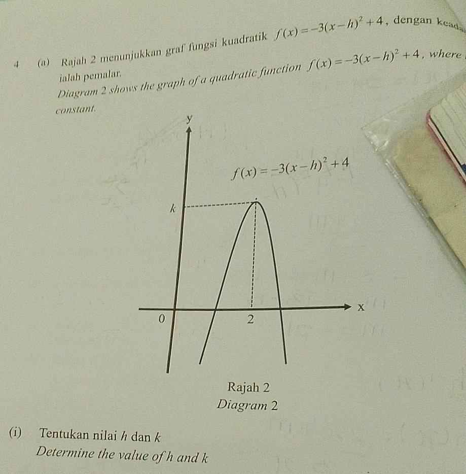 4 (a) Rajah 2 menunjukkan graf fungsi kuadratik f(x)=-3(x-h)^2+4 , dengan keada
Diagram 2 shows the graph of a quadratic function f(x)=-3(x-h)^2+4 , where
ialah pemalar.
constant.
Rajah 2
Diagram 2
(i) Tentukan nilai h dan k
Determine the value of h and k