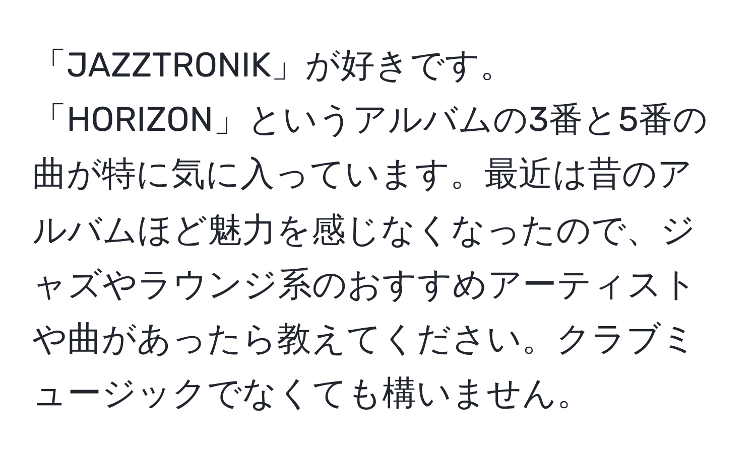 「JAZZTRONIK」が好きです。「HORIZON」というアルバムの3番と5番の曲が特に気に入っています。最近は昔のアルバムほど魅力を感じなくなったので、ジャズやラウンジ系のおすすめアーティストや曲があったら教えてください。クラブミュージックでなくても構いません。