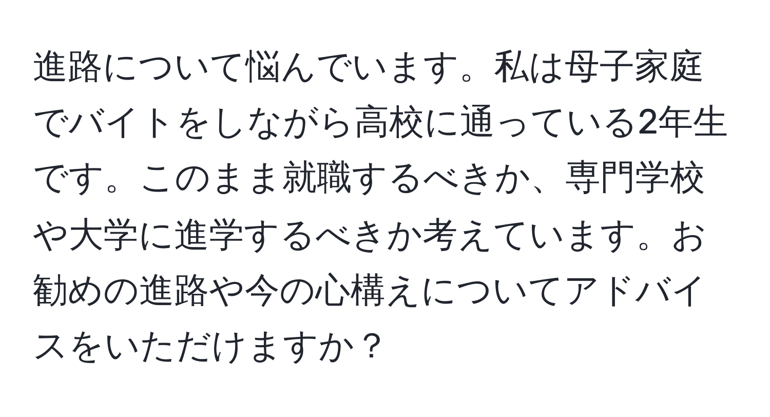 進路について悩んでいます。私は母子家庭でバイトをしながら高校に通っている2年生です。このまま就職するべきか、専門学校や大学に進学するべきか考えています。お勧めの進路や今の心構えについてアドバイスをいただけますか？