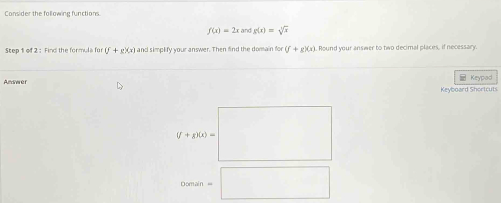 Consider the following functions.
f(x)=2x and g(x)=sqrt[3](x)
Step 1 of 2 : Find the formula for (f+g)(x) and simplify your answer. Then find the domain for (f+g)(x). Round your answer to two decimal places, if necessary. 
Answer Keypad 
Keyboard Shortcuts
(f+g(x))=□
2omain=□