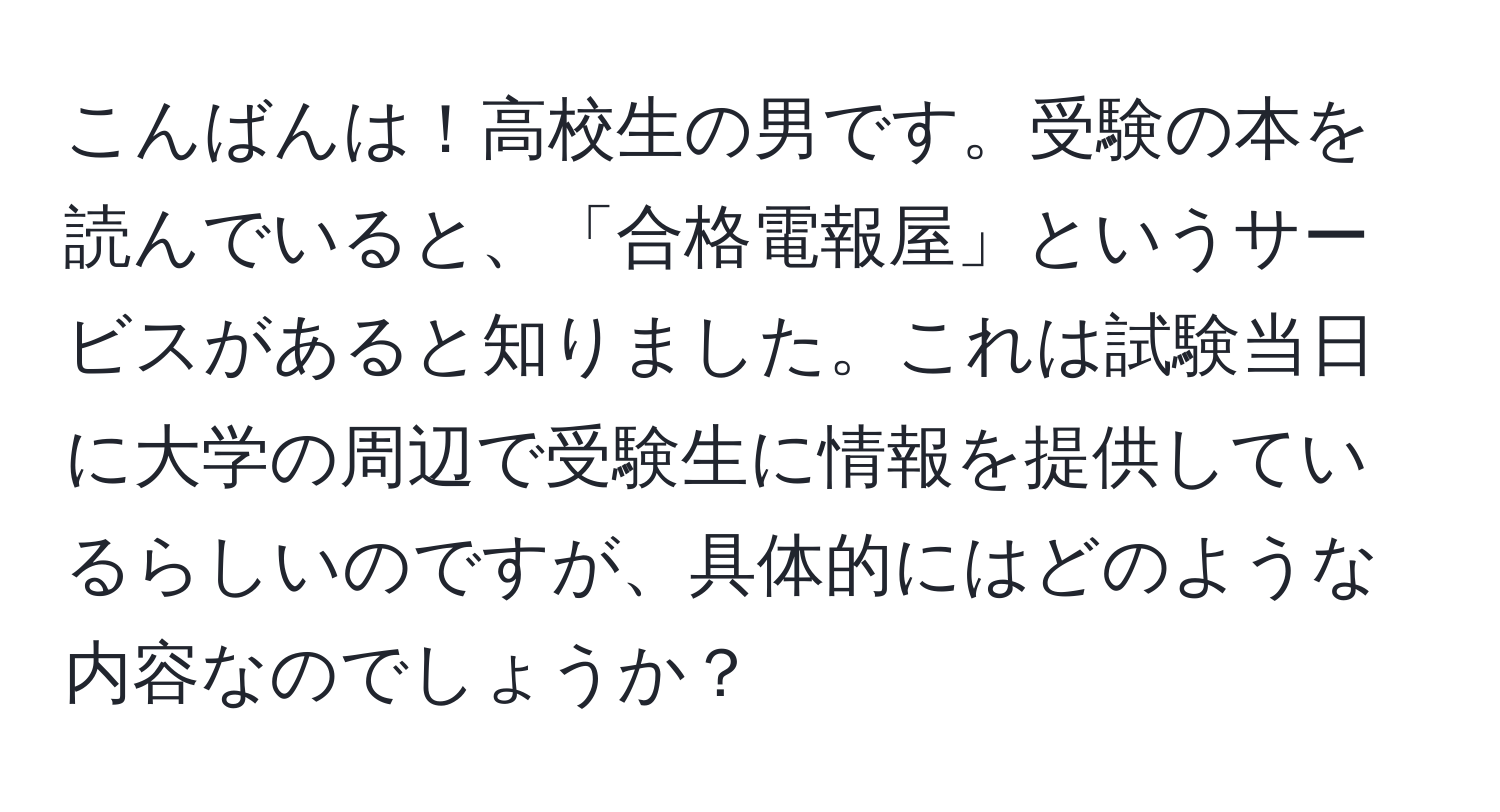 こんばんは！高校生の男です。受験の本を読んでいると、「合格電報屋」というサービスがあると知りました。これは試験当日に大学の周辺で受験生に情報を提供しているらしいのですが、具体的にはどのような内容なのでしょうか？