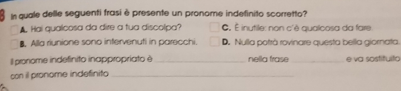 In quale delle seguenti frasi è presente un pronome indefinito scorretto?
A. Hai qualcosa da dire a tua discolpa? C. È inutile: non c'è qualcosa da fare.
B. Alla riunione sono intervenuti in parecchi. D. Nulla potrà rovinare questa bella giornata.
Il pronome indefinito inappropriato è_ nella frase _e va sostituito
con il pronome indefinito_