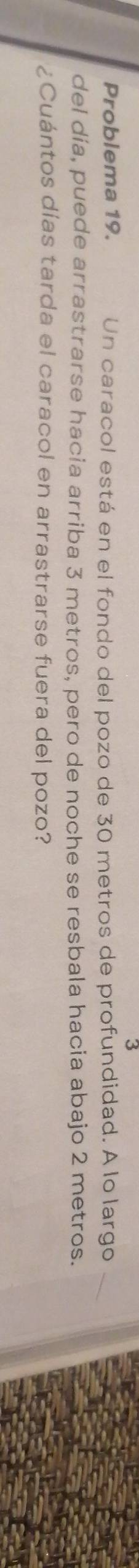 Problema 19. Un caracol está en el fondo del pozo de 30 metros de profundidad. A lo largo 
del día, puede arrastrarse hacia arriba 3 metros, pero de noche se resbala hacia abajo 2 metros. 
¿Cuántos días tarda el caracol en arrastrarse fuera del pozo?