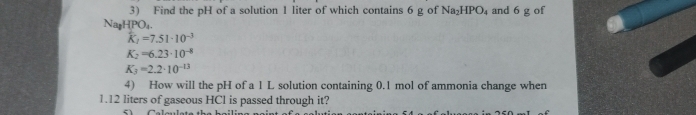 Find the pH of a solution 1 liter of which contains 6 g of Na_2HPO_4 and 6 g of
Nar -IPO_4
widehat K_2=7.51· 10^(-3)
K_2=6.23· 10^(-8)
K_3=2.2· 10^(-13)
4) How will the pH of a 1 L solution containing 0.1 mol of ammonia change when
1.12 liters of gaseous HCl is passed through it?