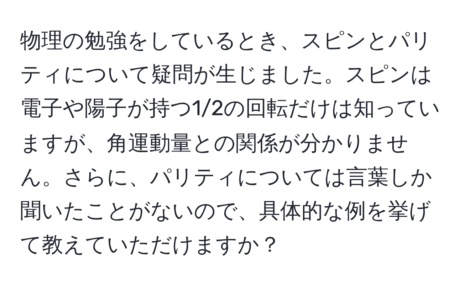 物理の勉強をしているとき、スピンとパリティについて疑問が生じました。スピンは電子や陽子が持つ1/2の回転だけは知っていますが、角運動量との関係が分かりません。さらに、パリティについては言葉しか聞いたことがないので、具体的な例を挙げて教えていただけますか？