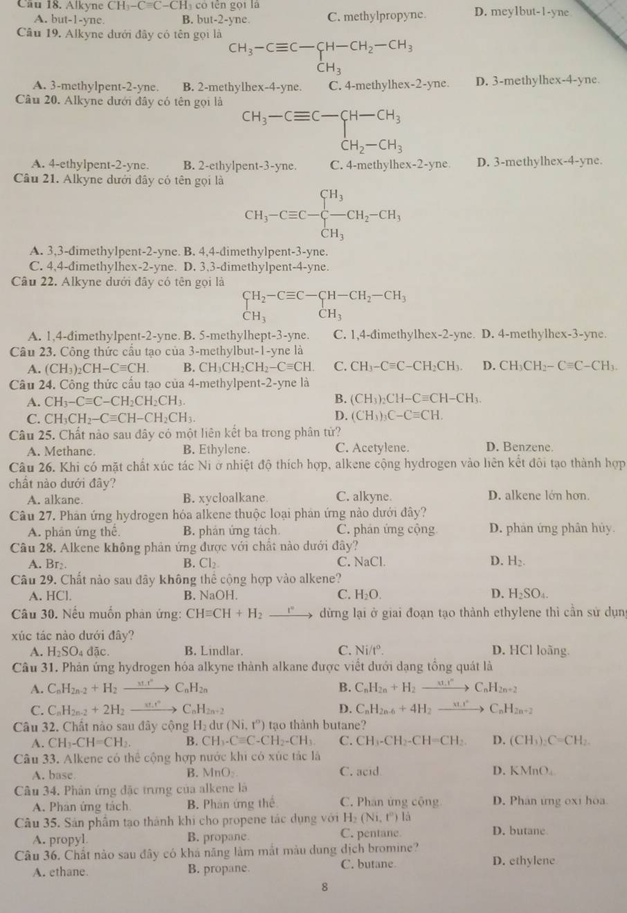 Cầu 18. Alkyne CH_3-Cequiv C-CH_3 có tn  ọi là D. meylbu t-1 -yne
A. but-1-yne B. ut-2-yn C. methylpropyne.
Câu 19. Alkyne dưới đây có tên gọi là
beginarrayr CH_3-Cequiv C-CH-CH_2-CH_3 CH_3endarray
CH_3
A. 3-methylpent-2-yne. B. 2-methylhe x-4-yne. C. 4-methylhex-2-yne. D. 3-methylhex-4-yne.
Câu 20. Alkyne dưới đầy có tên gọi là
beginarrayr CH_3-Cequiv C-CH-CH_3 CH_2-CH_3endarray
A. 4-ethylpent-2-yne. B. 2-ethylpent-3-yne. C. 4-methylhe x-2-yne D. 3-methylhex-4-yne.
Câu 21. Alkyne dưới đây có tên gọi là
CH_3-Cequiv C-beginarrayl H_3 -CH_3endarray. CH_2-CH_3
A. 3,3-đimethylpent-2-yne. B. 4,4-đimethylpent-3-yne.
C. 4,4-đimethylhex-2-yne. . D. 3.3-dimethylpent-4-yne.
Câu 22. Alkyne dưới đây có tên gọi là
beginarrayr CH_2-Cequiv C-CH-CH_2-CH_3 CH_3endarray
A. 1,4-đimethylpent-2-yne. B. 5-methylhept-3-yne. C. 1,4-đimethylhex-2-yne. D. 4-methylhex-3-yne.
Câu 23. Công thức cấu tạo của 3-methylbut-1-yne là
A. (CH_3)_2CH-Cequiv CH. B. CH_3CH_2CH_2-Cequiv CH. C. CH_3-Cequiv C-CH_2CH_3. D. CH_3CH_2-Cequiv C-CH_3.
Câu 24. Công thức cấu tạo của 4-methylpen t-2-y ne là
A. CH_3-Cequiv C-CH_2CH_2CH_3. B. (CH_3)_2CH-Cequiv CH-CH_3.
D.
C. CH_3CH_2-Cequiv CH-CH_2CH_3. (CH_3)_3C-Cequiv CH.
Câu 25. Chất nào sau đây có một liên kết ba trong phân tử?
A. Methane. B. Ethylene. C. Acetylene. D. Benzene.
Câu 26. Khi có mặt chất xúc tác Ni ở nhiệt độ thích hợp, alkene cộng hydrogen vào liên kết đôi tạo thành hợp
chất nào dưới đây?
A. alkane. B. xycloalkane C. alkyne. D. alkene lớn hơn.
Câu 27. Phản ứng hydrogen hóa alkene thuộc loại phản ứng nào dưới đây?
A. phản ứng thể. B. phản ứng tách C. phân ứng cộng D. phản ứng phân hủy.
Câu 28. Alkene không phản ứng được với chất nào dưới đây?
A. Br₂. B. Cl_2. C. NaCl. D. H_2.
Câu 29. Chất nào sau đây không thể cộng hợp vào alkene?
A. HCl. B. NaOH. C. H_2O. D. H_2SO_4.
Câu 30. Nếu muốn phản ứng: CHequiv CH+H_2xrightarrow r° dừng lại ở giai đoạn tạo thành ethylene thì cần sứ dụn
xúc tác nào dưới đây?
A. H_2SO_4da C B. Lindlar. C. Ni/t°. D. HCl loãng.
Câu 31. Phản ứng hydrogen hóa alkyne thành alkane được viết dưới dạng tổng quát là
A. C_nH_2n-2+H_2to C_nH_2n B. C_nH_2n+H_2xrightarrow xH_1rC_nH_2n+2
C. C_nH_2n-2+2H_2to C_nH_2n+2 D. C_nH_2n-6+4H_2to C_nH_2n+2
Câu 32. Chất nào sau đây cộng H_2 du (Ni,t^o) tạo thành butane?
A. CH_3-CH=CH_2 B. CH_3-Cequiv C-CH_2-CH_3. C. CH_3-CH_2-CH=CH_2. D. (CH_3)_2C=CH_2.
Câu 33. Alkene có thể cộng hợp nước khi có xúc tác là
A. base B. MnO_2. C. acid
D. KM nO_4
Câu 34. Phân ứng đặc trưng của alkene là
A. Phân ứng tách B. Phản ứng the C. Phân ứng cộng D. Phân ứng 0x1 hoa.
Câu 35. Sản phẩm tạo thành khi cho propene tác dụng với H_2(Ni,t^0)1 a
A. propyl. B. propane. C. pentane
D. butane.
Câu 36. Chất nào sau đây có khá năng làm mắt màu dung dịch bromine?
C. butane
A. ethane. B. propane. D. ethylene
8