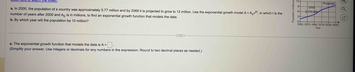 In 2000, the population of a country was approximately 5.77 million and by 2069 it is projected to grow to 12 million. Use the exponential growth model A=A_0e^(kt) , in which t is the 
number of years after 2000 and A_0 is in millions, to find an exponential growth function that models the data.
b. By which year will the population be 10 million?
a. The exponential growth function that models the data is A=□. 
(Simplify your answer. Use integers or decimals for any numbers in the expression. Round to two decimal places as needed.)