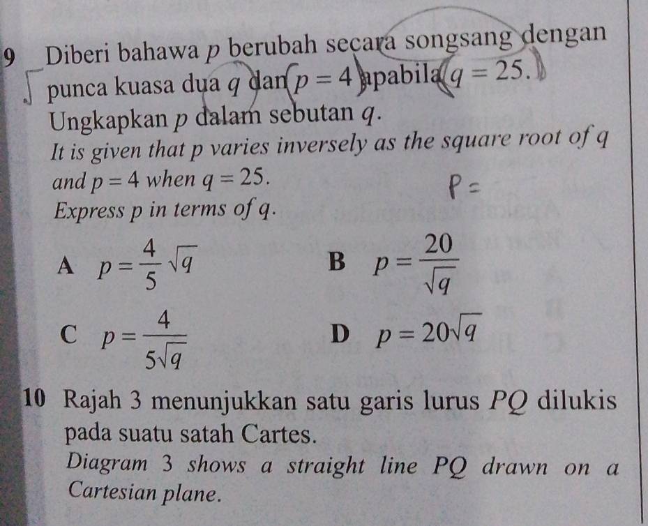 Diberi bahawa p berubah seçara songsang dengan
punca kuasa dụa q dan p=4 apabila q=25. 
Ungkapkan p dalam sebutan q.
It is given that p varies inversely as the square root of q
and p=4 when q=25. 
Express p in terms of q.
A p= 4/5 sqrt(q)
B p= 20/sqrt(q) 
C p= 4/5sqrt(q) 
D p=20sqrt(q)
10 Rajah 3 menunjukkan satu garis lurus PQ dilukis
pada suatu satah Cartes.
Diagram 3 shows a straight line PQ drawn on a
Cartesian plane.