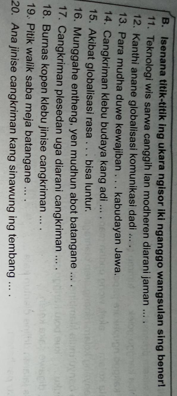 Isenana titik-titik ing ukara ngisor iki nganggo wangsulan sing bener! 
11. Teknologi wis sarwa canggih Ian modheren diarani jaman ... . 
12. Kanthi anane globalisasi komunikasi dadi ... . 
13. Para mudha duwe kewajiban . . . kabudayan Jawa. 
14. Cangkriman klebu budaya kang adi ... . 
15. Akibat globalisasi rasa . . . bisa luntur. 
16. Munggahe entheng, yen mudhun abot batangane ... . 
17. Cangkriman plesedan uga diarani cangkriman ... . 
18. Burnas kopen klebu jinise cangkriman ... . 
19. Pitik walik saba meja batangane ... . 
20. Ana jinise cangkriman kang sinawung ing tembang ... .