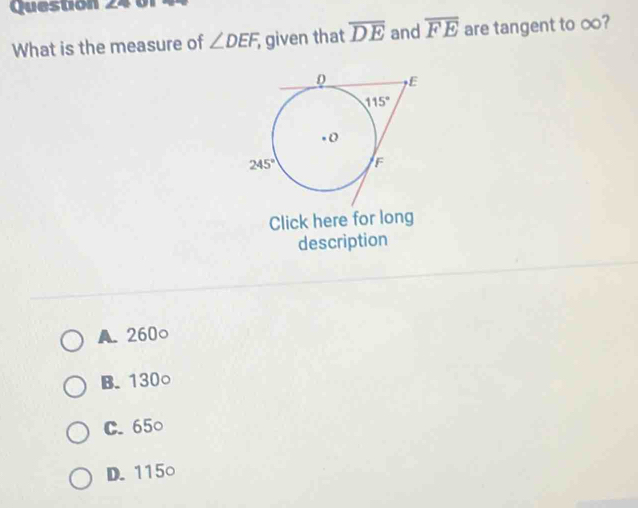 What is the measure of ∠ DEF, given that overline DE and overline FE are tangent to ∞?
Click here for long
description
A. 260○
B. 130○
C. 65○
D. 115○