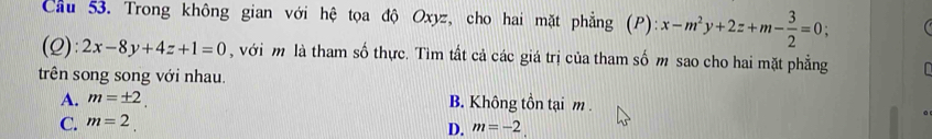 Cầu 53. Trong không gian với hệ tọa độ Oxyz, cho hai mặt phẳng (P): x-m^2y+2z+m- 3/2 =0; 
(2) ):2x-8y+4z+1=0 , với m là tham số thực. Tìm tất cả các giá trị của tham số m sao cho hai mặt phẳng
trên song song với nhau.
A. m=± 2. B. Không tồn tại m.
C. m=2.
D. m=-2