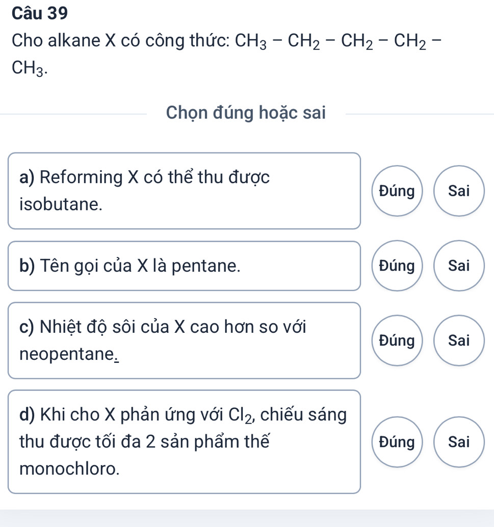 Cho alkane X có công thức: CH_3-CH_2-CH_2-CH_2-
CH_3. 
Chọn đúng hoặc sai
a) Reforming X có thể thu được
Đúng Sai
isobutane.
b) Tên gọi của X là pentane. Đúng Sai
c) Nhiệt độ sôi của X cao hơn so với
Đúng Sai
neopentane_
d) Khi cho X phản ứng với Cl_2 , chiếu sáng
thu được tối đa 2 sản phẩm thế Đúng Sai
monochloro.